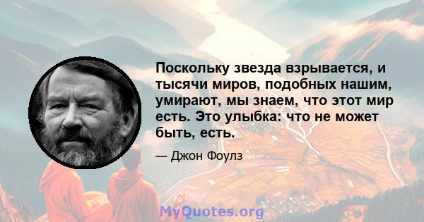 Поскольку звезда взрывается, и тысячи миров, подобных нашим, умирают, мы знаем, что этот мир есть. Это улыбка: что не может быть, есть.