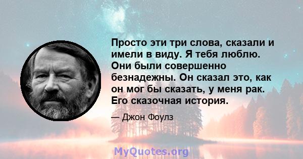 Просто эти три слова, сказали и имели в виду. Я тебя люблю. Они были совершенно безнадежны. Он сказал это, как он мог бы сказать, у меня рак. Его сказочная история.