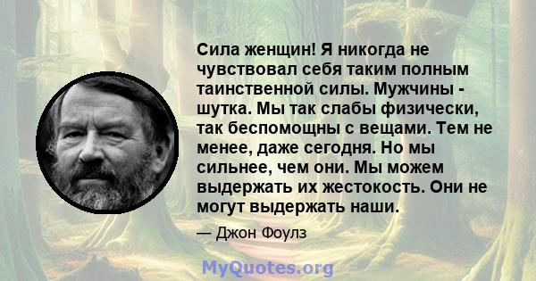 Сила женщин! Я никогда не чувствовал себя таким полным таинственной силы. Мужчины - шутка. Мы так слабы физически, так беспомощны с вещами. Тем не менее, даже сегодня. Но мы сильнее, чем они. Мы можем выдержать их