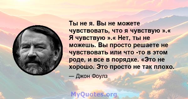 Ты не я. Вы не можете чувствовать, что я чувствую ».« Я чувствую ».« Нет, ты не можешь. Вы просто решаете не чувствовать или что -то в этом роде, и все в порядке. «Это не хорошо. Это просто не так плохо.