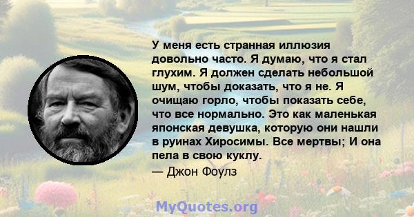 У меня есть странная иллюзия довольно часто. Я думаю, что я стал глухим. Я должен сделать небольшой шум, чтобы доказать, что я не. Я очищаю горло, чтобы показать себе, что все нормально. Это как маленькая японская