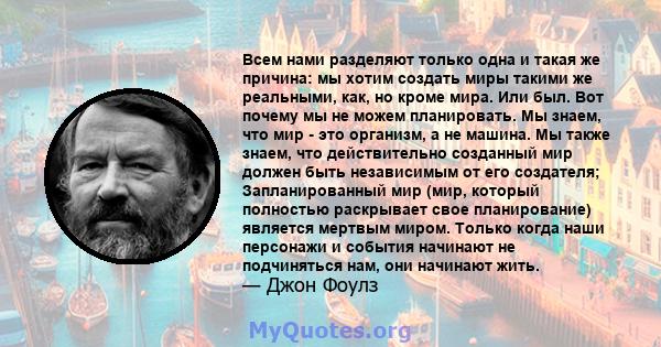 Всем нами разделяют только одна и такая же причина: мы хотим создать миры такими же реальными, как, но кроме мира. Или был. Вот почему мы не можем планировать. Мы знаем, что мир - это организм, а не машина. Мы также