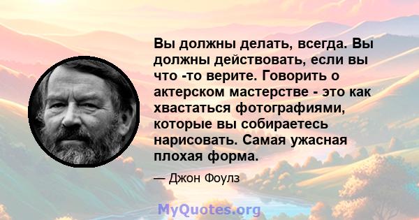 Вы должны делать, всегда. Вы должны действовать, если вы что -то верите. Говорить о актерском мастерстве - это как хвастаться фотографиями, которые вы собираетесь нарисовать. Самая ужасная плохая форма.