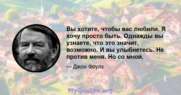 Вы хотите, чтобы вас любили. Я хочу просто быть. Однажды вы узнаете, что это значит, возможно. И вы улыбнетесь. Не против меня. Но со мной.