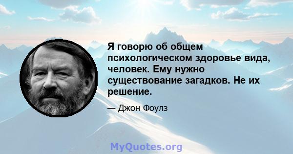 Я говорю об общем психологическом здоровье вида, человек. Ему нужно существование загадков. Не их решение.