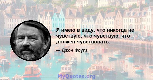 Я имею в виду, что никогда не чувствую, что чувствую, что должен чувствовать.