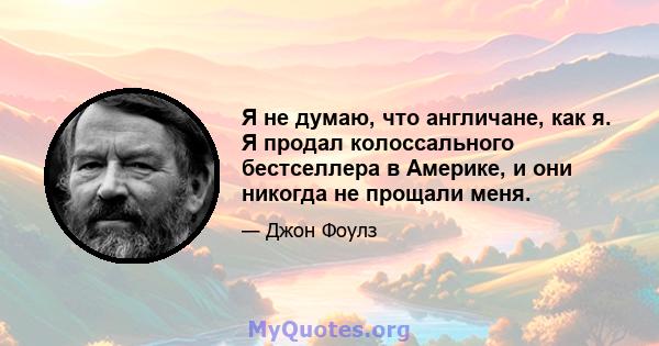 Я не думаю, что англичане, как я. Я продал колоссального бестселлера в Америке, и они никогда не прощали меня.