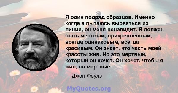 Я один подряд образцов. Именно когда я пытаюсь вырваться из линии, он меня ненавидит. Я должен быть мертвым, прикрепленным, всегда одинаковым, всегда красивым. Он знает, что часть моей красоты жив. Но это мертвый,