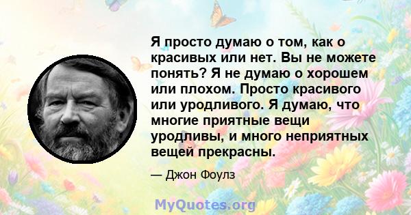 Я просто думаю о том, как о красивых или нет. Вы не можете понять? Я не думаю о хорошем или плохом. Просто красивого или уродливого. Я думаю, что многие приятные вещи уродливы, и много неприятных вещей прекрасны.