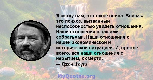 Я скажу вам, что такое война. Война - это психоз, вызванный неспособностью увидеть отношения. Наши отношения с нашими собратьями. Наши отношения с нашей экономической и исторической ситуацией. И, прежде всего, все наши