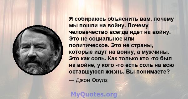 Я собираюсь объяснить вам, почему мы пошли на войну. Почему человечество всегда идет на войну. Это не социальное или политическое. Это не страны, которые идут на войну, а мужчины. Это как соль. Как только кто -то был на 