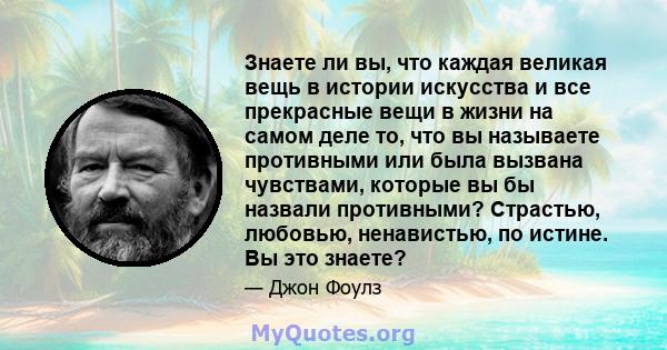 Знаете ли вы, что каждая великая вещь в истории искусства и все прекрасные вещи в жизни на самом деле то, что вы называете противными или была вызвана чувствами, которые вы бы назвали противными? Страстью, любовью,