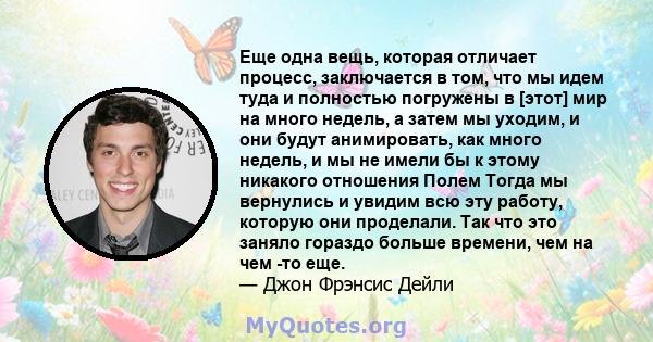 Еще одна вещь, которая отличает процесс, заключается в том, что мы идем туда и полностью погружены в [этот] мир на много недель, а затем мы уходим, и они будут анимировать, как много недель, и мы не имели бы к этому