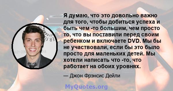 Я думаю, что это довольно важно для того, чтобы добиться успеха и быть чем -то большим, чем просто то, что вы поставили перед своим ребенком и включаете DVD. Мы бы не участвовали, если бы это было просто для маленьких