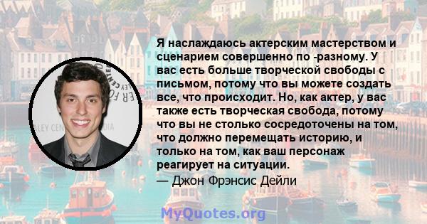 Я наслаждаюсь актерским мастерством и сценарием совершенно по -разному. У вас есть больше творческой свободы с письмом, потому что вы можете создать все, что происходит. Но, как актер, у вас также есть творческая