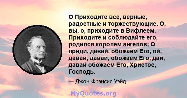 O Приходите все, верные, радостные и торжествующие. О, вы, о, приходите в Вифлеем. Приходите и соблюдайте его, родился королем ангелов; О приди, давай, обожаем Его, ой, давай, давай, обожаем Его, дай, давай обожаем Его, 