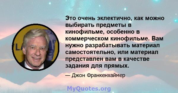 Это очень эклектично, как можно выбирать предметы в кинофильме, особенно в коммерческом кинофильме. Вам нужно разрабатывать материал самостоятельно, или материал представлен вам в качестве задания для прямых.