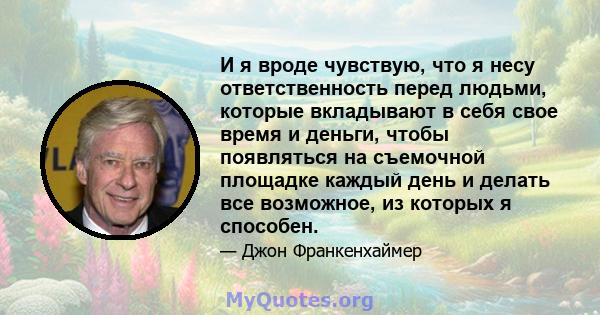 И я вроде чувствую, что я несу ответственность перед людьми, которые вкладывают в себя свое время и деньги, чтобы появляться на съемочной площадке каждый день и делать все возможное, из которых я способен.