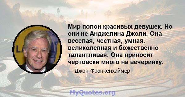 Мир полон красивых девушек. Но они не Анджелина Джоли. Она веселая, честная, умная, великолепная и божественно талантливая. Она приносит чертовски много на вечеринку.