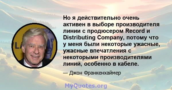 Но я действительно очень активен в выборе производителя линии с продюсером Record и Distributing Company, потому что у меня были некоторые ужасные, ужасные впечатления с некоторыми производителями линий, особенно в