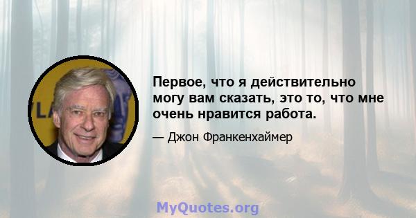 Первое, что я действительно могу вам сказать, это то, что мне очень нравится работа.