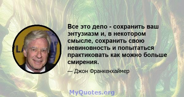 Все это дело - сохранить ваш энтузиазм и, в некотором смысле, сохранить свою невиновность и попытаться практиковать как можно больше смирения.