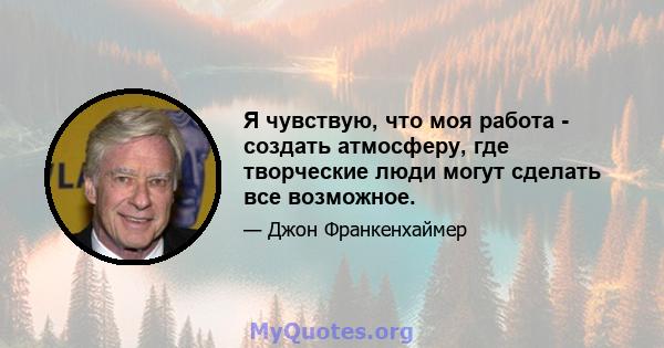 Я чувствую, что моя работа - создать атмосферу, где творческие люди могут сделать все возможное.