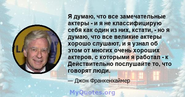 Я думаю, что все замечательные актеры - и я не классифицирую себя как один из них, кстати, - но я думаю, что все великие актеры хорошо слушают, и я узнал об этом от многих очень хороших актеров, с которыми я работал - к 