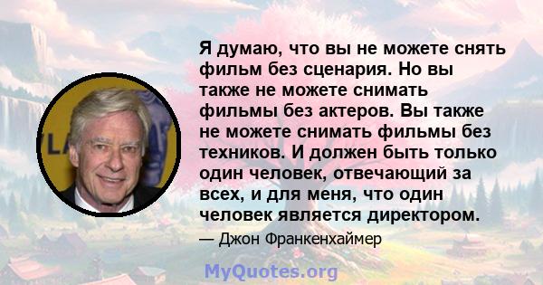 Я думаю, что вы не можете снять фильм без сценария. Но вы также не можете снимать фильмы без актеров. Вы также не можете снимать фильмы без техников. И должен быть только один человек, отвечающий за всех, и для меня,