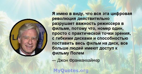 Я имею в виду, что вся эта цифровая революция действительно разрушает важность режиссера в фильме, потому что, номер один, просто с практической точки зрения, с гибкими дисками и способностью поставить весь фильм на