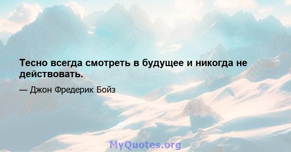 Тесно всегда смотреть в будущее и никогда не действовать.