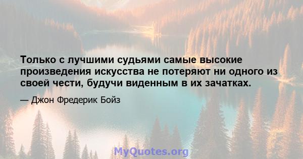 Только с лучшими судьями самые высокие произведения искусства не потеряют ни одного из своей чести, будучи виденным в их зачатках.