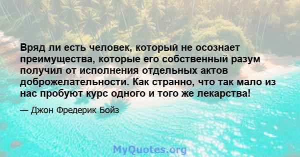 Вряд ли есть человек, который не осознает преимущества, которые его собственный разум получил от исполнения отдельных актов доброжелательности. Как странно, что так мало из нас пробуют курс одного и того же лекарства!