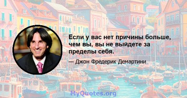 Если у вас нет причины больше, чем вы, вы не выйдете за пределы себя.