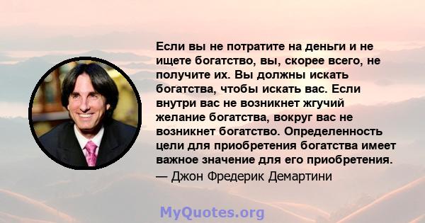 Если вы не потратите на деньги и не ищете богатство, вы, скорее всего, не получите их. Вы должны искать богатства, чтобы искать вас. Если внутри вас не возникнет жгучий желание богатства, вокруг вас не возникнет