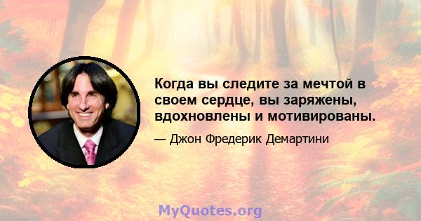 Когда вы следите за мечтой в своем сердце, вы заряжены, вдохновлены и мотивированы.