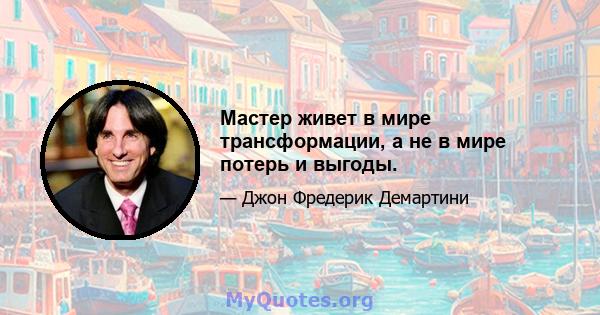 Мастер живет в мире трансформации, а не в мире потерь и выгоды.