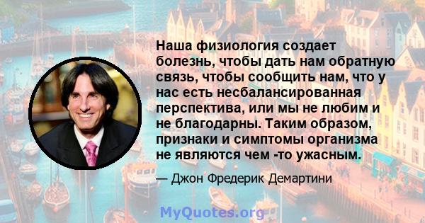 Наша физиология создает болезнь, чтобы дать нам обратную связь, чтобы сообщить нам, что у нас есть несбалансированная перспектива, или мы не любим и не благодарны. Таким образом, признаки и симптомы организма не