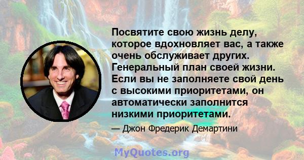 Посвятите свою жизнь делу, которое вдохновляет вас, а также очень обслуживает других. Генеральный план своей жизни. Если вы не заполняете свой день с высокими приоритетами, он автоматически заполнится низкими