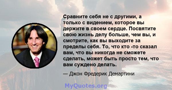 Сравните себя не с другими, а только с видением, которое вы держите в своем сердце. Посвятите свою жизнь делу больше, чем вы, и смотрите, как вы выходите за пределы себя. То, что кто -то сказал вам, что вы никогда не