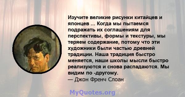 Изучите великие рисунки китайцев и японцев ... Когда мы пытаемся подражать их соглашениям для перспективы, формы и текстуры, мы теряем содержание, потому что эти художники были частью древней традиции. Наша традиция