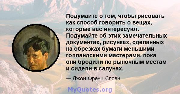 Подумайте о том, чтобы рисовать как способ говорить о вещах, которые вас интересуют. Подумайте об этих замечательных документах, рисунках, сделанных на обрезках бумаги меньшими голландскими мастерами, пока они бродили