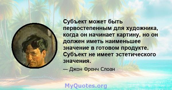 Субъект может быть первостепенным для художника, когда он начинает картину, но он должен иметь наименьшее значение в готовом продукте. Субъект не имеет эстетического значения.