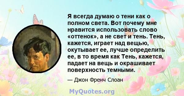 Я всегда думаю о тени как о полном света. Вот почему мне нравится использовать слово «оттенок», а не свет и тень. Тень, кажется, играет над вещью, окутывает ее, лучше определить ее, в то время как Тень, кажется, падает