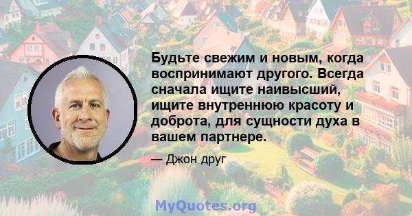 Будьте свежим и новым, когда воспринимают другого. Всегда сначала ищите наивысший, ищите внутреннюю красоту и доброта, для сущности духа в вашем партнере.