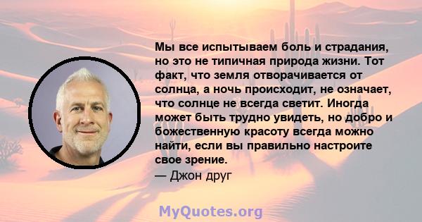 Мы все испытываем боль и страдания, но это не типичная природа жизни. Тот факт, что земля отворачивается от солнца, а ночь происходит, не означает, что солнце не всегда светит. Иногда может быть трудно увидеть, но добро 