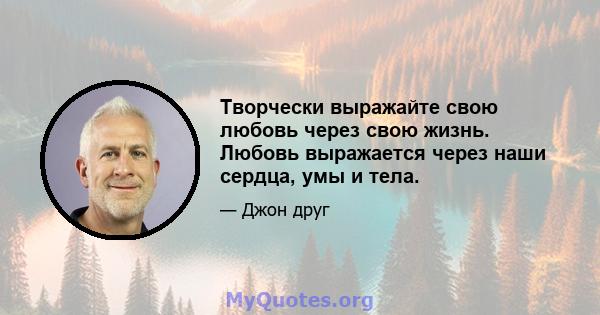 Творчески выражайте свою любовь через свою жизнь. Любовь выражается через наши сердца, умы и тела.