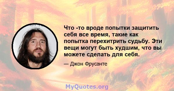 Что -то вроде попытки защитить себя все время, такие как попытка перехитрить судьбу. Эти вещи могут быть худшим, что вы можете сделать для себя.