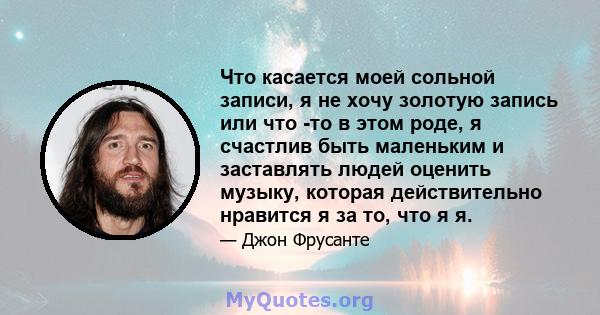 Что касается моей сольной записи, я не хочу золотую запись или что -то в этом роде, я счастлив быть маленьким и заставлять людей оценить музыку, которая действительно нравится я за то, что я я.