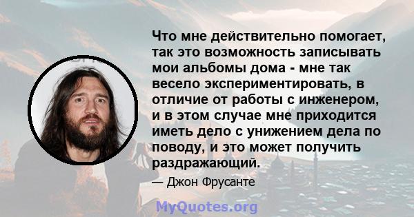 Что мне действительно помогает, так это возможность записывать мои альбомы дома - мне так весело экспериментировать, в отличие от работы с инженером, и в этом случае мне приходится иметь дело с унижением дела по поводу, 